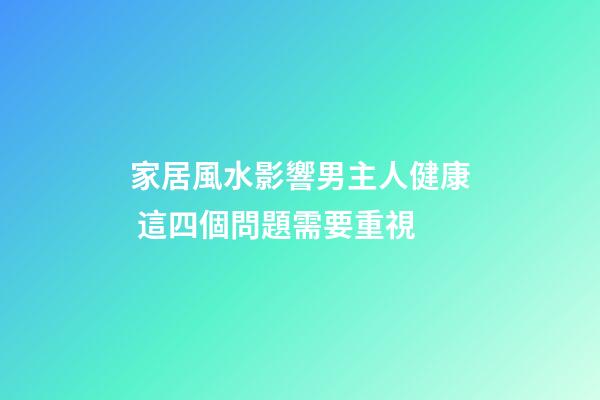 家居風水影響男主人健康 這四個問題需要重視